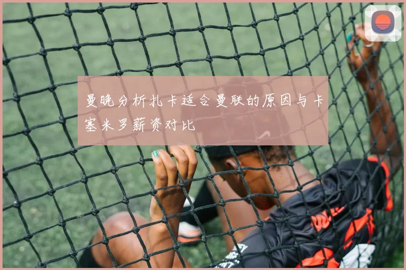 曼晚分析扎卡适合曼联的原因与卡塞米罗薪资对比