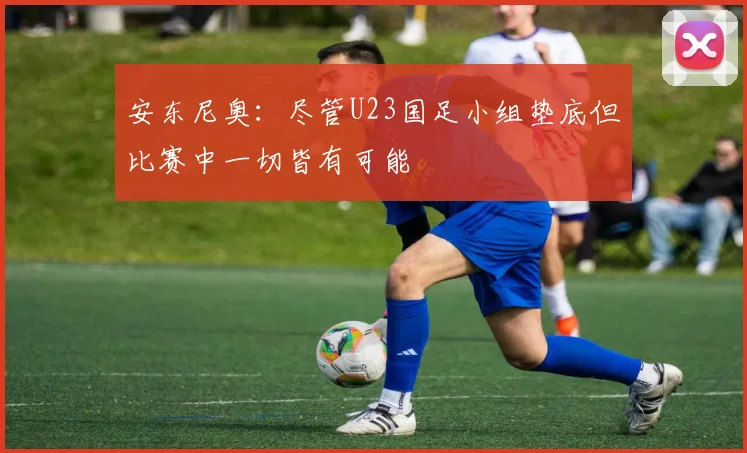 安东尼奥：尽管U23国足小组垫底但比赛中一切皆有可能