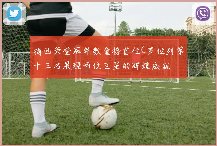 梅西荣登冠军数量榜首位C罗位列第十三名展现两位巨星的辉煌成就