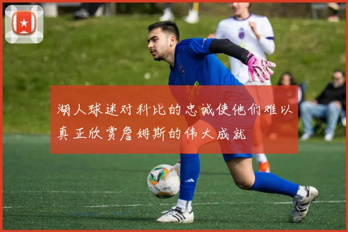 湖人球迷对科比的忠诚使他们难以真正欣赏詹姆斯的伟大成就