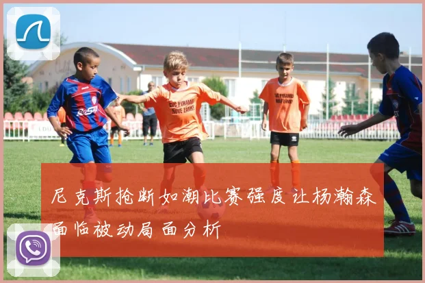 尼克斯抢断如潮比赛强度让杨瀚森面临被动局面分析