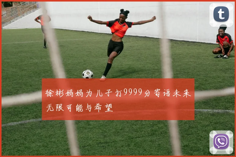 徐彬妈妈为儿子打9999分寄语未来无限可能与希望
