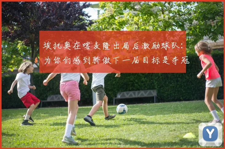 埃托奥在喀麦隆出局后激励球队：为你们感到骄傲下一届目标是夺冠