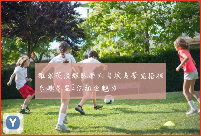 维尔茨谈球队胜利与埃基蒂克搭档乐趣尽显2亿组合魅力