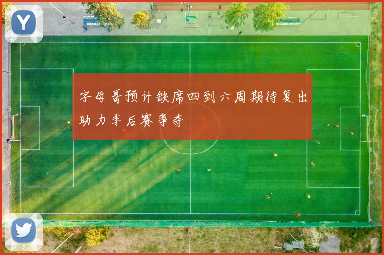 字母哥预计缺席四到六周期待复出助力季后赛争夺