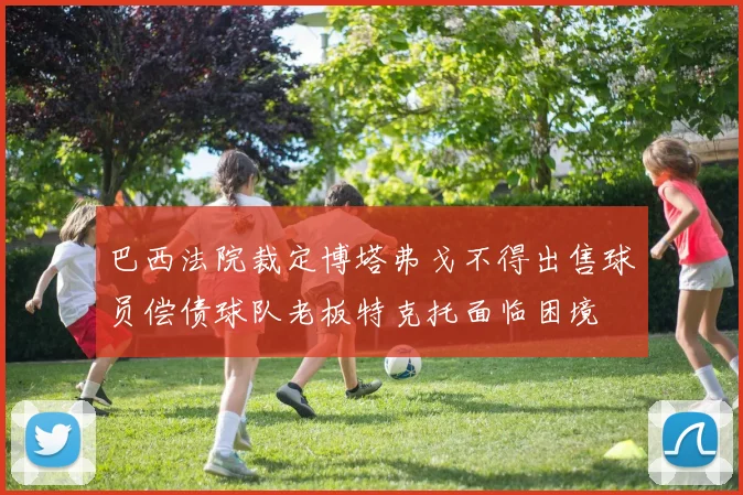 巴西法院裁定博塔弗戈不得出售球员偿债球队老板特克托面临困境