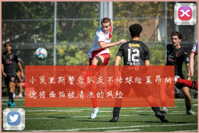小莫里斯警告队友不传球给莱昂纳德将面临被清洗的风险