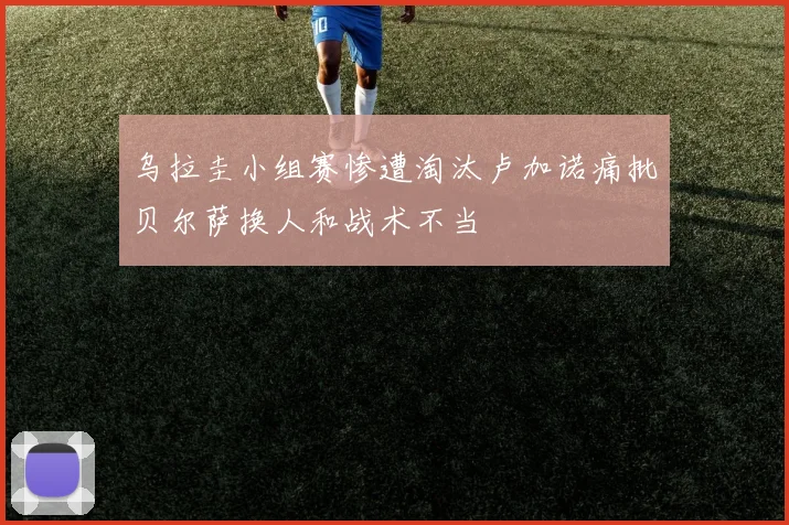 乌拉圭小组赛惨遭淘汰卢加诺痛批贝尔萨换人和战术不当