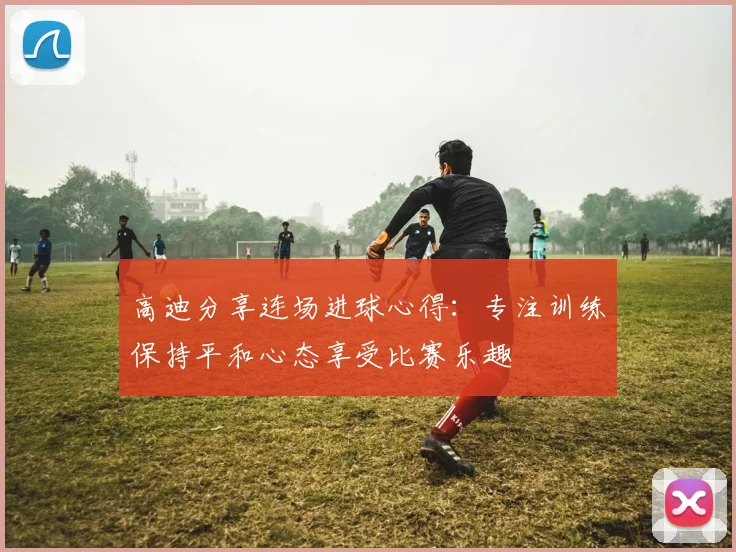 高迪分享连场进球心得：专注训练保持平和心态享受比赛乐趣