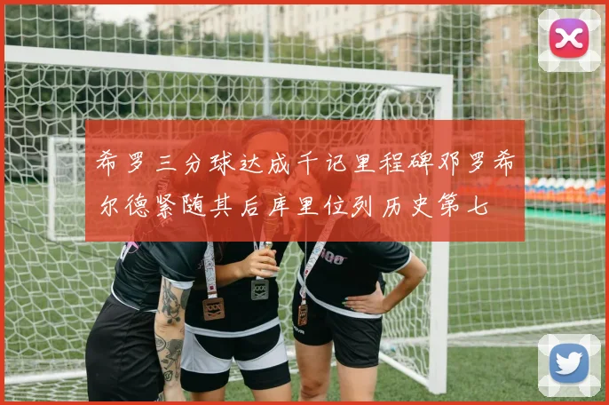 希罗三分球达成千记里程碑邓罗希尔德紧随其后库里位列历史第七