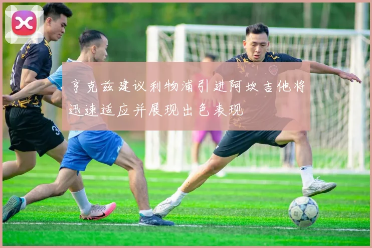 亨克兹建议利物浦引进阿坎吉他将迅速适应并展现出色表现