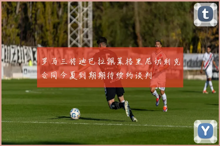 罗马三将迪巴拉佩莱格里尼切利克合同今夏到期期待续约谈判