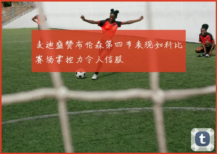 麦迪盛赞布伦森第四节表现如科比赛场掌控力令人信服