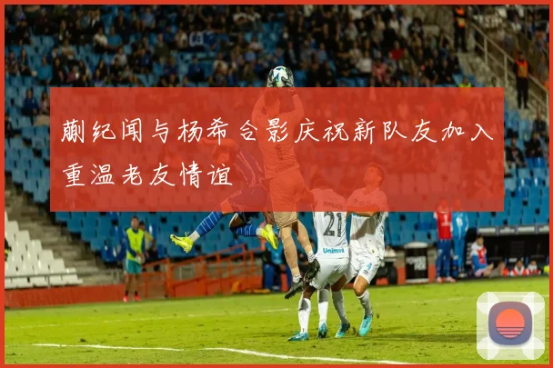 蒯纪闻与杨希合影庆祝新队友加入重温老友情谊