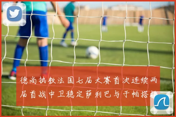 德尚执教法国七届大赛首次连续两届首战中卫稳定萨利巴与于帕搭档