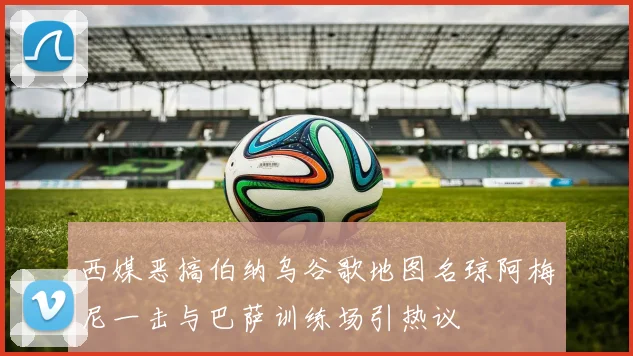 西媒恶搞伯纳乌谷歌地图名琼阿梅尼一击与巴萨训练场引热议