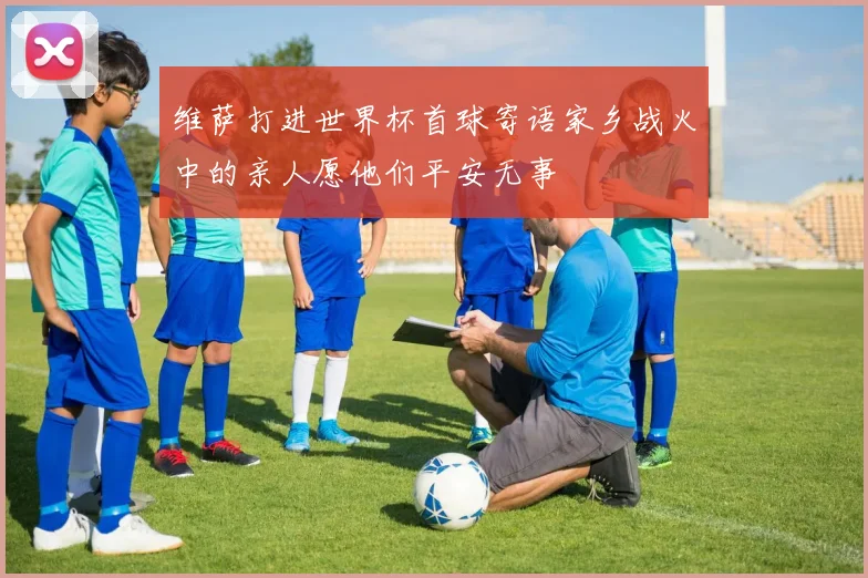 维萨打进世界杯首球寄语家乡战火中的亲人愿他们平安无事