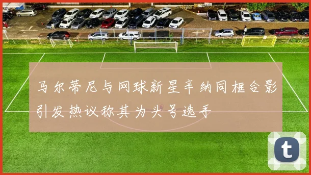 马尔蒂尼与网球新星辛纳同框合影引发热议称其为头号选手
