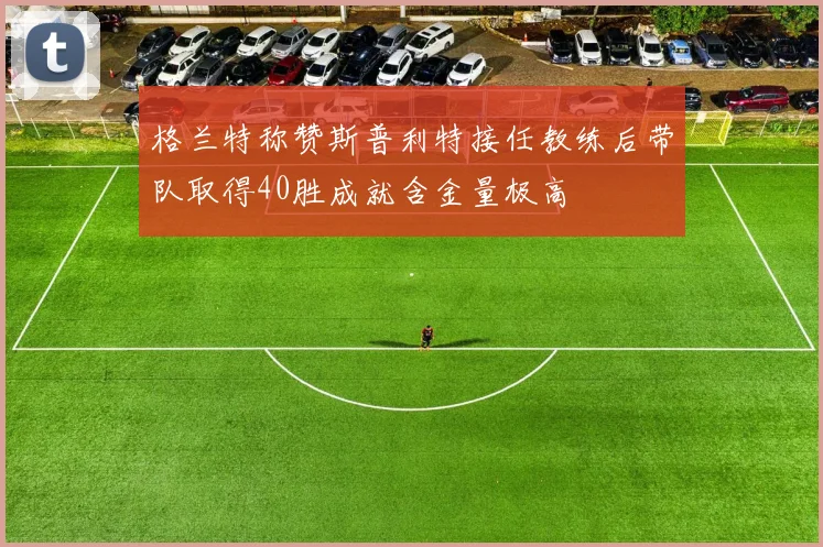 格兰特称赞斯普利特接任教练后带队取得40胜成就含金量极高