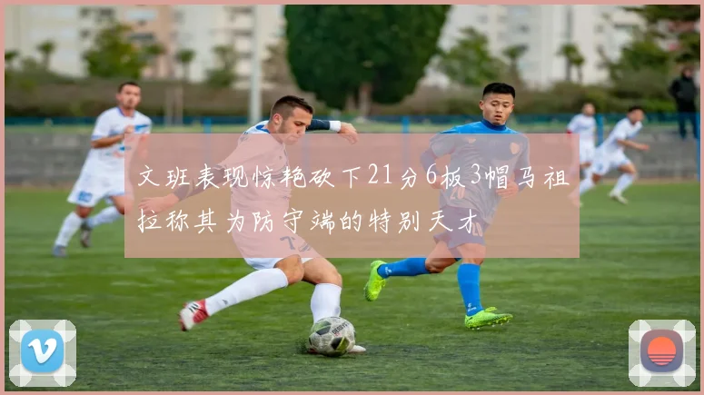 文班表现惊艳砍下21分6板3帽马祖拉称其为防守端的特别天才