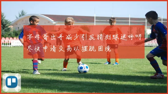 字母哥出手减少引发猜测球迷呼吁尽快申请交易以摆脱困境