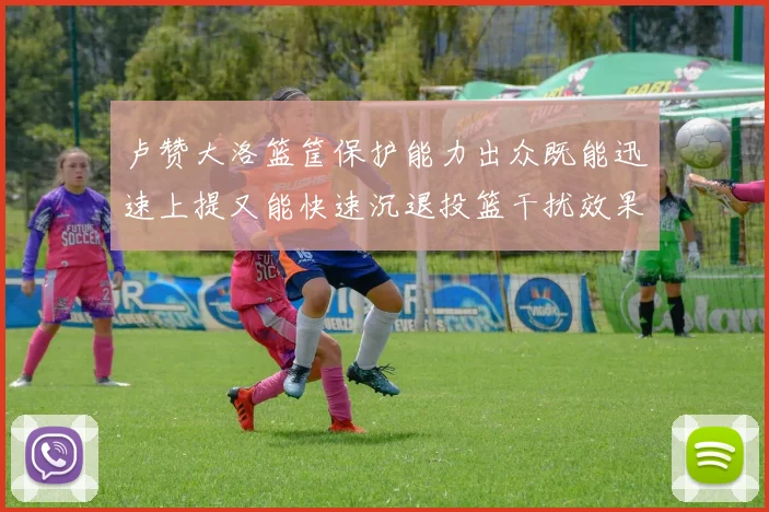 卢赞大洛篮筐保护能力出众既能迅速上提又能快速沉退投篮干扰效果显著